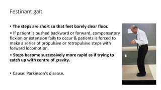 Festinant gait
• The steps are short so that feet barely clear floor.
• If patient is pushed backward or forward, compensatory
flexion or extension fails to occur & patients is forced to
make a series of propulsive or retropulsive steps with
forward locomotion.
• Steps become successively more rapid as if trying to
catch up with centre of gravity.
• Cause: Parkinson's disease.
 