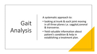 Gait
Analysis
A systematic approach to:
• looking at trunk & each joint moving
in all three planes i,e. saggital,coronal
& transverse.
• Yield valuable information about
patient's condition & help in
establishing a treatment plan.
 