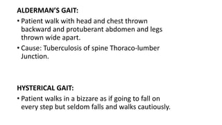 ALDERMAN’S GAIT:
• Patient walk with head and chest thrown
backward and protuberant abdomen and legs
thrown wide apart.
• Cause: Tuberculosis of spine Thoraco-lumber
Junction.
HYSTERICAL GAIT:
• Patient walks in a bizzare as if going to fall on
every step but seldom falls and walks cautiously.
 