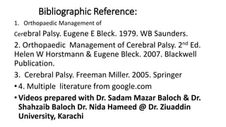 Bibliographic Reference:
1. Orthopaedic Management of
Cerebral Palsy. Eugene E Bleck. 1979. WB Saunders.
2. Orthopaedic Management of Cerebral Palsy. 2nd Ed.
Helen W Horstmann & Eugene Bleck. 2007. Blackwell
Publication.
3. Cerebral Palsy. Freeman Miller. 2005. Springer
• 4. Multiple literature from google.com
• Videos prepared with Dr. Sadam Mazar Baloch & Dr.
Shahzaib Baloch Dr. Nida Hameed @ Dr. Ziuaddin
University, Karachi
 