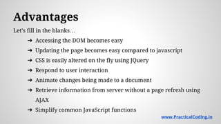 Advantages
Let’s fill in the blanks…
➔ Accessing the DOM becomes easy
➔ Updating the page becomes easy compared to javascript
➔ CSS is easily altered on the fly using JQuery
➔ Respond to user interaction
➔ Animate changes being made to a document
➔ Retrieve information from server without a page refresh using
AJAX
➔ Simplify common JavaScript functions
www.PracticalCoding.in
 