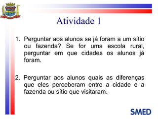 Atividade 1 Perguntar aos alunos se já foram a um sítio ou fazenda? Se for uma escola rural, perguntar em que cidades os alunos já foram. 2. Perguntar aos alunos quais as diferenças que eles perceberam entre a cidade e a fazenda ou sítio que visitaram. 