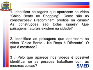 1. Identificar paisagens que aparecem no vídeo “Chico Bento no Shopping”. Como são as construções? Predominam prédios ou casas? As construções são todas iguais? Que paisagens naturais existem na cidade? 2. Identificar as paisagens que aparecem no vídeo “Chico Bento - Na Roça é Diferente”. O que é mostrado? 3 . Pelo que aparece nos vídeos é possível identificar se as pessoas trabalham com as mesmas coisas? 