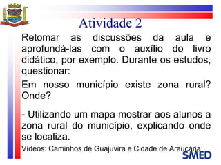 Atividade 2 Retomar as discussões da aula e aprofundá-las com o auxílio do livro didático, por exemplo. Durante os estudos, questionar:  Em nosso município existe zona rural? Onde? - Utilizando um mapa mostrar aos alunos a zona rural do município, explicando onde se localiza. Vídeos: Caminhos de Guajuvira e Cidade de Araucária 
