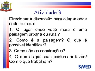 Atividade 3 Direcionar a discussão para o lugar onde o aluno mora: 1. O lugar onde você mora é uma paisagem urbana ou rural? 2. Como é a paisagem? O que é possível identificar? 3. Como são as construções? 4. O que as pessoas costumam fazer? Com o que trabalham? 