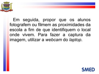 Em seguida, propor que os alunos fotografem ou filmem as proximidades da escola a fim de que identifiquem o local onde vivem. Para fazer a captura da imagem, utilizar a  webcam  do  laptop . 
