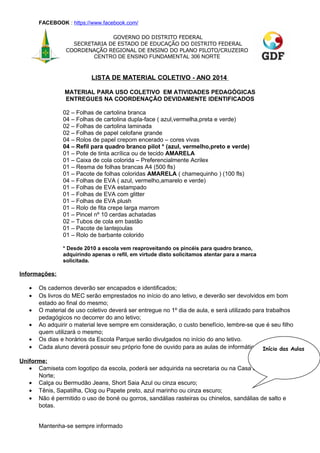 FACEBOOK : https://www.facebook.com/
GOVERNO DO DISTRITO FEDERAL
SECRETARIA DE ESTADO DE EDUCAÇÃO DO DISTRITO FEDERAL
COORDENAÇÃO REGIONAL DE ENSINO DO PLANO PILOTO/CRUZEIRO
CENTRO DE ENSINO FUNDAMENTAL 306 NORTE

LISTA DE MATERIAL COLETIVO - ANO 2014
MATERIAL PARA USO COLETIVO EM ATIVIDADES PEDAGÓGICAS
ENTREGUES NA COORDENAÇÃO DEVIDAMENTE IDENTIFICADOS
02 – Folhas de cartolina branca
04 – Folhas de cartolina dupla-face ( azul,vermelha,preta e verde)
02 – Folhas de cartolina laminada
02 – Folhas de papel celofane grande
04 – Rolos de papel crepom encerado – cores vivas
04 – Refil para quadro branco pilot * (azul, vermelho,preto e verde)
01 – Pote de tinta acrílica ou de tecido AMARELA
01 – Caixa de cola colorida – Preferencialmente Acrilex
01 – Resma de folhas brancas A4 (500 fls)
01 – Pacote de folhas coloridas AMARELA ( chamequinho ) (100 fls)
04 – Folhas de EVA ( azul, vermelho,amarelo e verde)
01 – Folhas de EVA estampado
01 – Folhas de EVA com glitter
01 – Folhas de EVA plush
01 – Rolo de fita crepe larga marrom
01 – Pincel nº 10 cerdas achatadas
02 – Tubos de cola em bastão
01 – Pacote de lantejoulas
01 – Rolo de barbante colorido
* Desde 2010 a escola vem reaproveitando os pincéis para quadro branco,
adquirindo apenas o refil, em virtude disto solicitamos atentar para a marca
solicitada.

Informações:
•
•
•
•
•
•

Os cadernos deverão ser encapados e identificados;
Os livros do MEC serão emprestados no início do ano letivo, e deverão ser devolvidos em bom
estado ao final do mesmo;
O material de uso coletivo deverá ser entregue no 1º dia de aula, e será utilizado para trabalhos
pedagógicos no decorrer do ano letivo;
Ao adquirir o material leve sempre em consideração, o custo benefício, lembre-se que é seu filho
quem utilizará o mesmo;
Os dias e horários da Escola Parque serão divulgados no início do ano letivo.
Cada aluno deverá possuir seu próprio fone de ouvido para as aulas de informática. Início das Aulas

Uniforme:
• Camiseta com logotipo da escola, poderá ser adquirida na secretaria ou na Casa do Colegial 906
Norte;
• Calça ou Bermudão Jeans, Short Saia Azul ou cinza escuro;
• Tênis, Sapatilha, Clog ou Papete preto, azul marinho ou cinza escuro;
• Não é permitido o uso de boné ou gorros, sandálias rasteiras ou chinelos, sandálias de salto e
botas.
Mantenha-se sempre informado

 