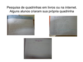 Pesquisa de quadrinhas em livros ou na internet.
Alguns alunos criaram sua própria quadrinha