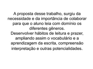 A proposta desse trabalho, surgiu da
necessidade e da importância de colaborar
para que o aluno leia com domínio os
diferentes gêneros.
Desenvolver hábitos de leitura e prazer,
ampliando assim o vocabulário e a
aprendizagem da escrita, compreensão
interpretação e outras potencialidades.
