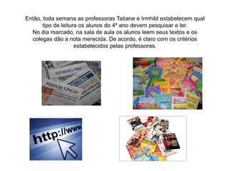 Então, toda semana as professoras Tatiane e Irmhild estabelecem qual
tipo de leitura os alunos do 4º ano devem pesquisar e ler.
No dia marcado, na sala de aula os alunos leem seus textos e os
colegas dão a nota merecida. De acordo, é claro com os critérios
estabelecidos pelas professoras.