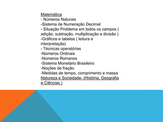 Matemática
- Números Naturais
-Sistema de Numeração Decimal
- Situação Problema em todos os campos (
adição, subtração, multiplicação e divisão )
-Gráficos e tabelas ( leitura e
interpretação)
- Técnicas operatórias
-Números Ordinais
-Números Romanos
-Sistema Monetário Brasileiro
-Noções de fração
-Medidas de tempo, comprimento e massa
Natureza e Sociedade- (História, Geografia
e Ciências )
 