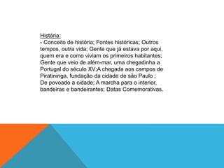História:
- Conceito de história; Fontes históricas; Outros
tempos, outra vida; Gente que já estava por aqui,
quem era e como viviam os primeiros habitantes;
Gente que veio de além-mar, uma chegadinha a
Portugal do século XV;A chegada aos campos de
Piratininga, fundação da cidade de são Paulo ;
De povoado a cidade; A marcha para o interior,
bandeiras e bandeirantes; Datas Comemorativas.
 