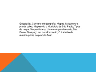 Geografia: Conceito de geografia; Mapas ,Maquetes e
planta baixa; Mapeando o Município de São Paulo; Tipos
de mapa; Ser paulistano; Um município chamado São
Paulo; O espaço em transformação; O trabalho da
matéria-prima ao produto final.
 