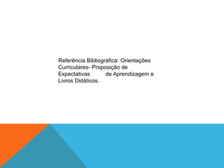 Referência Bibliográfica: Orientações
Curriculares- Proposição de
Expectativas de Aprendizagem e
Livros Didáticos.
 