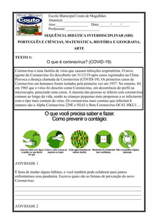 Escola Municipal Couto de Magalhães
Aluno(a):_________________________________________
Ano:_________________ Data:______/_____/____
Professora: __________________
SEQUÊNCIA DIDÁTICA INTERDISCIPLINAR (SDI)
PORTUGUÊS E CIÊNCIAS, MATEMÁTICA, HISTÓRIA E GEOGRAFIA,
ARTE
TEXTO 1:
O que é coronavírus? (COVID-19)
Coronavírus é uma família de vírus que causam infecções respiratórias. O novo
agente do Coronavírus foi descoberto em 31/12/19 após casos registrados na China.
Provoca a doença chamada de Coronavírus (COVID-19). Os primeiros casos de
Coronavírus em humanos foram isolados pela primeira vez em 1937. No entanto, foi
em 1965 que o vírus foi descrito como Coronavírus, em decorrência do perfil na
microscopia, parecendo uma coroa. A maioria das pessoas se infecta com coronavírus
comuns ao longo da vida, sendo as crianças pequenas mais propensas a se infectarem
com o tipo mais comum do vírus. Os coronavírus mais comuns que infectam h
umanos são o Alpha Coronavírus 229E e NL63 e Beta Coronavírus OC43, HKU1…
ATIVIDADE 1
É hora de mudar alguns hábitos, e você também pode colaborar para juntos
enfrentarmos essa pandemia. Escreva quais são as formas de prevenção do novo
Coronavírus:
____________________________________________________________________
____________________________________________________________________
____________________________________________________________________
____________________________________________________________________
ATIVIDADE 2
 