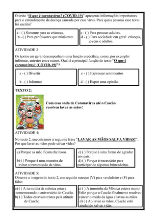 O texto “O que é coronavírus? (COVID-19)” apresenta informações importantes
para o entendimento da doença causada por esse vírus. Para quais pessoas esse texto
foi escrito?
a - ( ) Somente para as crianças. c - ( ) Para pessoas adultas.
b - ( ) Para professores que ministram d - ( ) Para sociedade em geral: crianças,
jovens e adultos.
ATIVIDADE 3
Os textos em geral desempenham uma função específica, como, por exemplo:
informar, entreter entre outros. Qual é a principal função do texto “O que é
coronavírus? (COVID-19)”?
a - ( ) Divertir c - ( ) Expressar sentimentos
b - ( ) Informar d - ( ) Expor uma opinião
TEXTO 2:
Com essa onda de Coronavírus até o Cascão
resolveu lavar as mãos!
ATIVIDADE 4:
No texto 2, encontramos a seguinte frase “LAVAR AS MÃOS SALVA VIDAS!”.
Por que lavar as mãos pode salvar vidas?
a) Porque as mão ficam cheirosas. c) ( ) Porque é uma forma de agradar
aos pais.
b) ( ) Porque é uma maneira de d) ( ) Porque é necessário para
evitar a transmissão de vírus. participar de algumas brincadeiras.
ATIVIDADE 5:
Observe a imagem do texto 2, em seguida marque (V) para verdadeiro e (F) para
falso:
a) ( ) A turminha da mônica estava c) ( ) A turminha da Mônica estava muito
comemorando o aniversário do Cascão. Feliz porque o Cascão finalmente resolveu
b) ( ) Todos estavam tristes pela atitude vencer o medo da água e lavou as mãos
de Cascão. d) ( ) Ao lavar as mãos, Cascão está
ajudando salvar vidas
 