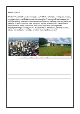 ATIVIDADE -6
(CG.EF04GE09.s) Você já ouviu que o COVID-19 é altamente contagioso, ou seja,
passa de maneira rápida de uma pessoa para outra. A transmissão acontece de um
indivíduo doente para outro ou por contato próximo por meio de toque do aperto, de
gotículas de saliva, espirro, tosse, catarro, e objetos ou superfícies contaminadas
como celulares, mesas, maçanetas, brinquedos e teclados de computador
etc.(adaptado-https://saude.gov.br/). Baseado nessa informação, observe as fotos,
indique em qual delas o contágio acontece mais rápido e por quê?
____________________________________________________________________
___________________________________________________________________
___________________________________________________________________
___________________________________________________________________
 