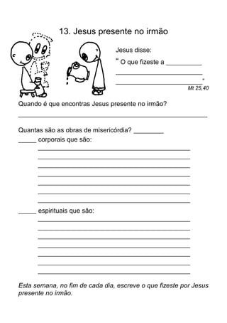 13. Jesus presente no irmão

                                   Jesus disse:
                                   “ O que fizeste a ____________
                                   _____________________________
                                   _____________________________”
                                                           Mt 25,40

Quando é que encontras Jesus presente no irmão?
____________________________________________________

Quantas são as obras de misericórdia? __________
______ corporais que são:
         ___________________________________________________
         ___________________________________________________
         ___________________________________________________
         ___________________________________________________
         ___________________________________________________
         ___________________________________________________
         ___________________________________________________

______   espirituais que são:
         ___________________________________________________
         ___________________________________________________
         ___________________________________________________
         ___________________________________________________
         ___________________________________________________
         ___________________________________________________
         ___________________________________________________

Esta semana, no fim de cada dia, escreve o que fizeste por Jesus
presente no irmão.
 