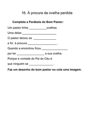 16. À procura da ovelha perdida

   Completa a Parábola do Bom Pastor:
Um pastor tinha ___________ovelhas.
Uma delas _____________________
O pastor deixou as ______________
e foi à procura __________________ .
Quando a encontrou ficou ________________
por ter _________________ a sua ovelha.
Porque a vontade do Pai do Céu é
que ninguém se _______________ .

Faz um desenho do bom pastor ou cola uma imagem.
 