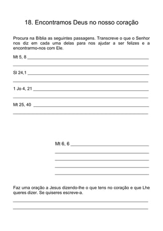 18. Encontramos Deus no nosso coração

Procura na Bíblia as seguintes passagens. Transcreve o que o Senhor
nos diz em cada uma delas para nos ajudar a ser felizes e a
encontrarmo-nos com Ele.

Mt 5, 8 ______________________________________________________________
_____________________________________________________________________

Sl 24,1 ______________________________________________________________
_____________________________________________________________________

1 Jo 4, 21 ___________________________________________________________
_____________________________________________________________________

Mt 25, 40 ___________________________________________________________
_____________________________________________________________________




                     Mt 6, 6 ________________________________________
                     ________________________________________________

                     ________________________________________________

                     ________________________________________________

                     ________________________________________________



Faz uma oração a Jesus dizendo-lhe o que tens no coração e que Lhe
queres dizer. Se quiseres escreve-a.
_____________________________________________________________________

_____________________________________________________________________
 
