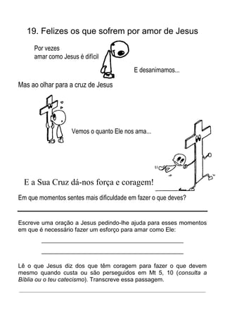 19. Felizes os que sofrem por amor de Jesus
     Por vezes
     amar como Jesus é difícil
                                          E desanimamos...

Mas ao olhar para a cruz de Jesus




                   Vemos o quanto Ele nos ama...




  E a Sua Cruz dá-nos força e coragem!
Em que momentos sentes mais dificuldade em fazer o que deves?


Escreve uma oração a Jesus pedindo-lhe ajuda para esses momentos
em que é necessário fazer um esforço para amar como Ele:
        _____________________________________________
        _____________________________________________

Lê o que Jesus diz dos que têm coragem para fazer o que devem
mesmo quando custa ou são perseguidos em Mt 5, 10 (consulta a
Bíblia ou o teu catecismo). Transcreve essa passagem.
_____________________________________________________________________
 