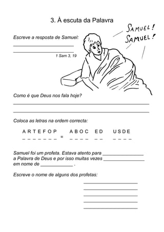 3. À escuta da Palavra

Escreve a resposta de Samuel:
____________________________
____________________________
                    1 Sam 3, 19




Como é que Deus nos fala hoje?
_______________________________________________________________

_______________________________________________________________

Coloca as letras na ordem correcta:

    A R T E F O P          A BOC       ED      USDE
    _ _ _ _ _ _ _ =        _ _ _ _     _ _     _ _ _ _


Samuel foi um profeta. Estava atento para ___________________
a Palavra de Deus e por isso muitas vezes ___________________
em nome de _______________ .

Escreve o nome de alguns dos profetas:
                                  _________________________
                                  _________________________
                                  _________________________
                                  _________________________
                                  _________________________
 