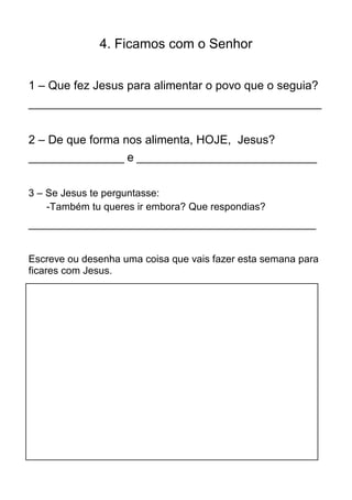 4. Ficamos com o Senhor


1 – Que fez Jesus para alimentar o povo que o seguia?
____________________________________________________


2 – De que forma nos alimenta, HOJE, Jesus?
_________________ e ________________________________


3 – Se Jesus te perguntasse:
    -Também tu queres ir embora? Que respondias?
___________________________________________________


Escreve ou desenha uma coisa que vais fazer esta semana para
ficares com Jesus.
 