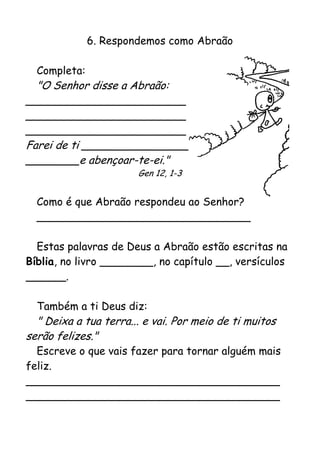 6. Respondemos como Abraão

  Completa:
  "O Senhor disse a Abraão:
________________________
________________________
________________________
Farei de ti ________________
________e abençoar-te-ei."
                       Gen 12, 1-3


  Como é que Abraão respondeu ao Senhor?
  ________________________________

  Estas palavras de Deus a Abraão estão escritas na
Bíblia, no livro ________, no capítulo __, versículos
______.

  Também a ti Deus diz:
  " Deixa a tua terra... e vai. Por meio de ti muitos
serão felizes."
  Escreve o que vais fazer para tornar alguém mais
feliz.
______________________________________
______________________________________
 