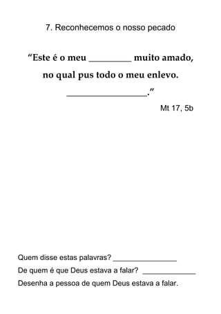 7. Reconhecemos o nosso pecado


  “Este é o meu _________ muito amado,
      no qual pus todo o meu enlevo.
             _________________.”
                                        Mt 17, 5b




Quem disse estas palavras? __________________
De quem é que Deus estava a falar? _______________
Desenha a pessoa de quem Deus estava a falar.
 