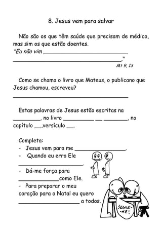 8. Jesus vem para salvar

  Não são os que têm saúde que precisam de médico,
mas sim os que estão doentes.
"Eu não vim _________________________
________________________________."
                                        Mt 9, 13


  Como se chama o livro que Mateus, o publicano que
Jesus chamou, escreveu?
__________________________________

  Estas palavras de Jesus estão escritas na
________, no livro _________ __ _______, no
capítulo __,versículo __.

  Completa:
  - Jesus vem para me _______________.
  - Quando eu erro Ele
  ___________________.
  - Dá-me força para
  ____________como Ele.
  - Para preparar o meu
  coração para o Natal eu quero
  __________________ a todos.
 