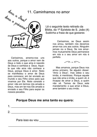 11. Caminhamos no amor


                                     Lê o seguinte texto retirado da
                                     Bíblia, da 1ª Epístola de S. João (4).
                                     Sublinha a frase de que gostares
mais.

                                               Caríssimos, se Deus assim
                                           nos amou, também nós devemos
                                           amar-nos uns aos outros. Ninguém
                                           jamais viu a Deus. Se nos amar-
                                           mos mutuamente Deus permanece
                                           em nós e o seu amor em nós é
   Caríssimos, amemo-nos uns               perfeito.
aos outros, porque o amor vem de
Deus e todo o que ama é nascido
de Deus e conhece a Deus. Aque-
le que não ama não conhece a                  Mas amamos, porque Deus nos
Deus, porque Deus é amor. Nisto            amou primeiro. Se alguém disser:
se manifestou o amor de Deus               “Amo a Deus”, mas odeia o seu
para connosco: em ter enviado ao           irmão, é mentiroso. Porque aquele
mundo o seu Filho único para que           que não ama o irmão, a quem vê, é
vivamos por Ele. Nisto consiste o          incapaz de amar a Deus, a quem
amor: não em termos nós amado a            não vê. Temos de Deus este
Deus, mas em ter-nos Ele amado e           mandamento: o que amar a Deus,
enviado o seu Filho para expiar os         ame também o seu irmão.
nossos pecados.


        Porque Deus me ama tanto eu quero:
1. ____________________________________________________________
2. ____________________________________________________________

        Para isso eu vou ______________________________________
_______________________________________________________________
 