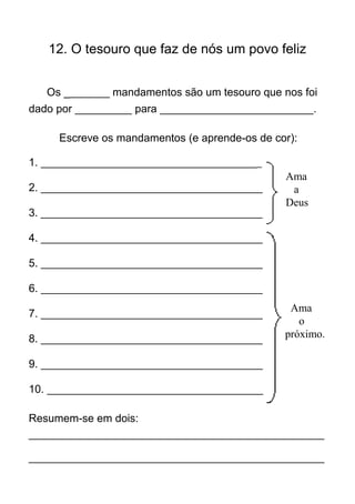 12. O tesouro que faz de nós um povo feliz


   Os ________ mandamentos são um tesouro que nos foi
dado por __________ para ___________________________.

     Escreve os mandamentos (e aprende-os de cor):

1. _______________________________________
                                               Ama
2. _______________________________________      a
                                               Deus
3. _______________________________________

4. _______________________________________

5. _______________________________________

6. _______________________________________
                                                Ama
7. _______________________________________
                                                  o
8. _______________________________________     próximo.

9. _______________________________________

10. ______________________________________

Resumem-se em dois:
____________________________________________________

____________________________________________________
 