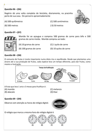 Questão 06 – (D6)
Rogério dá uma volta completa de bicicleta, diariamente, na pracinha
perto de sua casa. Ele percorre aproximadamente

(A) 500 quilômetros                                   (C) 500 centímetros
(B) 500 metros                                        ( D) 50 metros


Questão 07 – (D7)
   AÇOUGUE       Mamãe foi ao açougue e comprou 500 gramas de carne para bife e 500
                 gramas de carne moída. Mamãe comprou ao todo:

                 (A) 10 gramas de carne               (C) 1 quilo de carne
                 (B) 100 gramas de carne              (D) 10 quilos de carne

Questão 08 – (D8)
O consumo de frutas é muito importante numa dieta rica e equilibrada. Desde que plantamos uma
árvore até a sua produção de frutos, cada espécie leva um tempo diferente, para dar frutos, como
mostra a ilustração:




A fruta que leva 1 ano e 3 meses para frutificar é:
(A) mamão                                             (C) melancia
(B) abacate                                           (D) Kiwi


Questão 09 – (D9)
Observe com atenção as horas do relógio digital.



O relógio que marca a mesma hora do relógio digital é
 