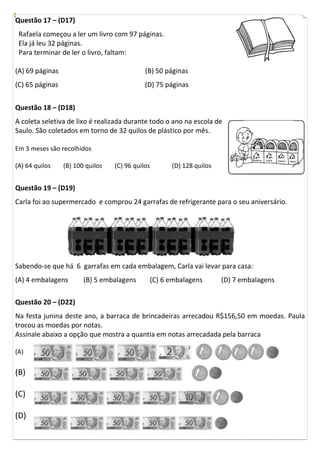 Questão 17 – (D17)
 Rafaela começou a ler um livro com 97 páginas.
 Ela já leu 32 páginas.
 Para terminar de ler o livro, faltam:

(A) 69 páginas                               (B) 50 páginas
(C) 65 páginas                               (D) 75 páginas


Questão 18 – (D18)
A coleta seletiva de lixo é realizada durante todo o ano na escola de
Saulo. São coletados em torno de 32 quilos de plástico por mês.

Em 3 meses são recolhidos

(A) 64 quilos    (B) 100 quilos   (C) 96 quilos      (D) 128 quilos


Questão 19 – (D19)
Carla foi ao supermercado e comprou 24 garrafas de refrigerante para o seu aniversário.




Sabendo-se que há 6 garrafas em cada embalagem, Carla vai levar para casa:
(A) 4 embalagens        (B) 5 embalagens      (C) 6 embalagens            (D) 7 embalagens

Questão 20 – (D22)
Na festa junina deste ano, a barraca de brincadeiras arrecadou R$156,50 em moedas. Paula
trocou as moedas por notas.
Assinale abaixo a opção que mostra a quantia em notas arrecadada pela barraca

(A)                                                               1   1      1    1
(B)                                                           1
(C)                                                                   1
(D)
 
