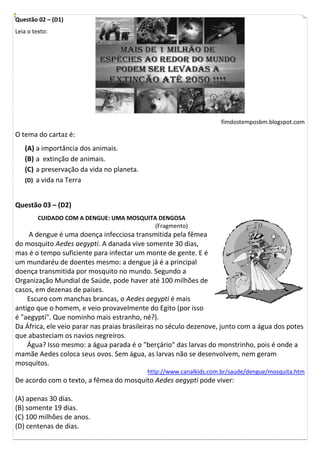 Questão 02 – (D1)
Leia o texto:




                                                                   fimdostemposbm.blogspot.com
O tema do cartaz é:
   (A) a importância dos animais.
   (B) a extinção de animais.
   (C) a preservação da vida no planeta.
   (D) a vida na Terra


Questão 03 – (D2)
         CUIDADO COM A DENGUE: UMA MOSQUITA DENGOSA
                                           (Fragmento)
    A dengue é uma doença infecciosa transmitida pela fêmea
do mosquito Aedes aegypti. A danada vive somente 30 dias,
mas é o tempo suficiente para infectar um monte de gente. E é
um mundaréu de doentes mesmo: a dengue já é a principal
doença transmitida por mosquito no mundo. Segundo a
Organização Mundial de Saúde, pode haver até 100 milhões de
casos, em dezenas de países.
    Escuro com manchas brancas, o Aedes aegypti é mais
antigo que o homem, e veio provavelmente do Egito (por isso
é "aegypti". Que nominho mais estranho, né?).
Da África, ele veio parar nas praias brasileiras no século dezenove, junto com a água dos potes
que abasteciam os navios negreiros.
    Água? Isso mesmo: a água parada é o "berçário" das larvas do monstrinho, pois é onde a
mamãe Aedes coloca seus ovos. Sem água, as larvas não se desenvolvem, nem geram
mosquitos.
                                           http://www.canalkids.com.br/saude/dengue/mosquita.htm
De acordo com o texto, a fêmea do mosquito Aedes aegypti pode viver:

(A) apenas 30 dias.
(B) somente 19 dias.
(C) 100 milhões de anos.
(D) centenas de dias.
 