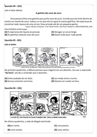 Questão 04 – (D3)
Leia o texto abaixo:
                                    A galinha dos ovos de ouro

      Uma pessoa tinha uma galinha que punha ovos de ouro. Crendo que ela tinha dentro do
ventre um monte de ouro, matou-a e viu que ela era igual às outras galinhas. Na esperança de
encontrar toda riqueza de uma só vez, ficou privada até de um pequeno ganho.
                       Esopo, Fábulas completas. Trad. Neide Smilka. São Paulo: Moderna, 1998 (P030032A8_SU8)
Essa história ensina que:
(A) A esperança dá riqueza às pessoas                   (C) Devagar se vai ao longe.
(B) As galinhas colocam ovos de ouro.                   (D) Quem tudo quer, tudo perde.

Questão 05 - (D5)
Leia o texto:




No primeiro quadrinho, a Mônica pensou que o lagarto era um desenho. Ao usar a expressão
“da hora”, ela deu a entender que o desenho:

(A) tinha acabado de ser feito.                         (C) era moda entre a turma.
(B) durava somente uma hora.                            (D) deveria ser usado na hora.


Questão 06 – (D6)




No último quadrinho, a mãe de Magali está lendo
   (A)um conto.                                             (C) uma poesia.
   (B) uma receita.                                         (D) uma notícia.
 