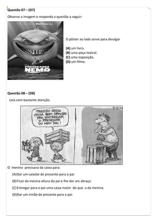 Questão 07 – (D7)
Observe a imagem e responda a questão a seguir:




                                     O pôster ao lado serve para divulgar

                                     (A) um livro.
                                     (B) uma peça teatral.
                                     (C) uma exposição.
                                     (D) um filme.




Questão 08 – (D8)
 Leia com bastante atenção.




O menino precisava da caixa para:
  (A) Dar um caixote de presente para o pai.
  (B) Ficar da mesma altura do pai e lhe dar um abraço.
  (C) Entregar para o pai uma caixa maior do que a da menina.
  (D)Dar um irmão de presente para o pai.
 