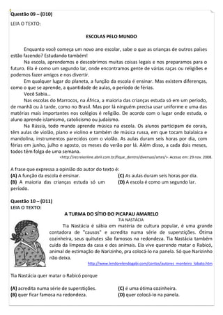 Questão 09 – (D10)
LEIA O TEXTO:

                                      ESCOLAS PELO MUNDO

       Enquanto você começa um novo ano escolar, sabe o que as crianças de outros países
estão fazendo? Estudando também!
       Na escola, aprendemos e descobrimos muitas coisas legais e nos preparamos para o
futuro. Ela é como um segundo lar, onde encontramos gente de várias raças ou religiões e
podemos fazer amigos e nos divertir.
       Em qualquer lugar do planeta, a função da escola é ensinar. Mas existem diferenças,
como o que se aprende, a quantidade de aulas, o período de férias.
       Você Sabia…
       Nas escolas do Marrocos, na África, a maioria das crianças estuda só em um período,
de manhã ou à tarde, como no Brasil. Mas por lá ninguém precisa usar uniforme e uma das
matérias mais importantes nos colégios é religião. De acordo com o lugar onde estuda, o
aluno aprende islamismo, catolicismo ou judaísmo.
       Na Rússia, todo mundo aprende música na escola. Os alunos participam de corais,
têm aulas de violão, piano e violino e também de música russa, em que tocam balalaica e
mandolina, instrumentos parecidos com o violão. As aulas duram seis horas por dia, com
férias em junho, julho e agosto, os meses do verão por lá. Além disso, a cada dois meses,
todos têm folga de uma semana.
                       <http://recreionline.abril.com.br/fique_dentro/diversao/artes/>. Acesso em: 29 nov. 2008.


A frase que expressa a opinião do autor do texto é:
(A) A função da escola é ensinar.                 (C) As aulas duram seis horas por dia.
(B) A maioria das crianças estuda só um           (D) A escola é como um segundo lar.
período.

Questão 10 – (D11)
LEIA O TEXTO:
                         A TURMA DO SÍTIO DO PICAPAU AMARELO
                                                         TIA NASTÁCIA
                        Tia Nastácia é sábia em matéria de cultura popular, é uma grande
                  contadora de "causos" e acredita numa série de superstições. Ótima
                  cozinheira, seus quitutes são famosos na redondeza. Tia Nastácia também
                  cuida da limpeza da casa e dos animais. Ela vive querendo matar o Rabicó,
                  animal de estimação de Narizinho, pra colocá-lo na panela. Só que Narizinho
                  não deixa.
                                       http://www.lendorelendogabi.com/contos/autores_monteiro_lobato.htm


Tia Nastácia quer matar o Rabicó porque

(A) acredita numa série de superstições.                 (C) é uma ótima cozinheira.
(B) quer ficar famosa na redondeza.                      (D) quer colocá-lo na panela.
 