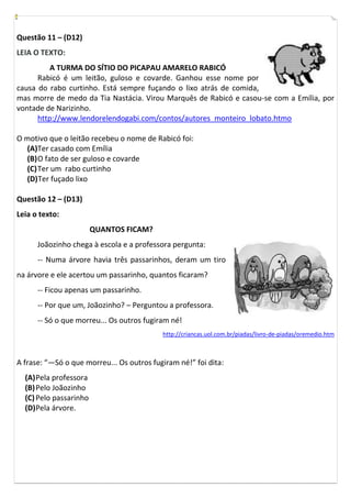 Questão 11 – (D12)
LEIA O TEXTO:
          A TURMA DO SÍTIO DO PICAPAU AMARELO RABICÓ
      Rabicó é um leitão, guloso e covarde. Ganhou esse nome por
causa do rabo curtinho. Está sempre fuçando o lixo atrás de comida,
mas morre de medo da Tia Nastácia. Virou Marquês de Rabicó e casou-se com a Emília, por
vontade de Narizinho.
      http://www.lendorelendogabi.com/contos/autores_monteiro_lobato.htmo

O motivo que o leitão recebeu o nome de Rabicó foi:
   (A)Ter casado com Emília
   (B) O fato de ser guloso e covarde
   (C) Ter um rabo curtinho
   (D) Ter fuçado lixo

Questão 12 – (D13)
Leia o texto:
                        QUANTOS FICAM?
      Joãozinho chega à escola e a professora pergunta:
      -- Numa árvore havia três passarinhos, deram um tiro
na árvore e ele acertou um passarinho, quantos ficaram?
      -- Ficou apenas um passarinho.
      -- Por que um, Joãozinho? – Perguntou a professora.
      -- Só o que morreu... Os outros fugiram né!
                                           http://criancas.uol.com.br/piadas/livro-de-piadas/oremedio.htm



A frase: “—Só o que morreu... Os outros fugiram né!” foi dita:
  (A) Pela professora
  (B) Pelo Joãozinho
  (C) Pelo passarinho
  (D) Pela árvore.
 