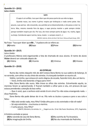 Questão 13 – (D15)
Leia o texto
                                                        SAPO
               O sapo é um anfíbio. Isso quer dizer que ele passa parte da sua vida na água.
               Quando nasce, seu nome é girino: respira por brânquias e nada como peixe. Aos
        poucos, suas pernas vão crescendo, seu pulmão vai se desenvolvendo, e ele passa a viver na
        terra. Mas, mesmo vivendo fora da água, o sapo precisa manter a pele sempre úmida
        porque também respira por ela. Por isso, ele mora sempre perto da água: rio, riacho, lagoa
        ou brejo. Comida de sapo é verme, larva, inseto – e sempre vivos! [...]
                                             BRIOSHI, Gabriela. Bichos do Brasil. São Paulo: Odisseus/Dupla Design, 2002.


Na frase: “Isso quer dizer que ele...” A palavra ele se refere ao:
   (A)Inseto                 (B) Sapo                    (C) Peixe                                          (D) Verme

Questão 14 – (D17)
Leia o texto:
A professora Márcia está organizando a lista de chamada de seus alunos. O nome do aluno
Victor deverá ser colocado depois de:
   (A) Vitória              (B) Vicente            (C) Vinícius           (D) Viviane

Questão 15 – (D19)
                                          AS ESTRELAS
       Numa das noites daquele mês de abril estava Dona Benta na sua cadeira de balanço, lá
na varanda, com olhos no céu cheio de estrelas. A criançada também se reunira ali.
       Súbito, narizinho, que estava em outro degrau da escada, fazendo tricô, deu um berro.
       -- Vovó, Emília está botando a língua para mim!
       Mas Dona Benta não ouviu. Não tirava os olhos das estrelas. Estranhando aquilo, os
meninos foram se aproximando. E ficaram também a olhar para o céu, em procura do que
estava prendendo a atenção da boa velha.
       -- Que é vovó, que a senhora está vendo lá em cima? Eu não estou enxergando nada. –
disse Pedrinho.
       Dona Benta não pode deixar de rir-se. Pôs nele os óculos e puxou-o para o seu colo e
falou:
       -- Não está vendo nada, meu filho? Então olha para o céu estrelado e não vê nada?
       -- Só vejo estrelinha – murmurou o menino.
       -- E acha pouco, meu filho?
                 LOBATO, Monteiro, As estrelas. In: __ Viagem ao céu. 19 ed. São Paulo: Brasiliense, 1971, fragmento.


A história contada se passa
   (A)Na varanda da casa de Dona Benta.                              (C) Na cozinha da Tia Anastácia.
   (B) Na imaginação de Emília.                                      (D) No céu inventado de Pedrinho.
 