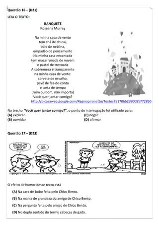 Questão 16 – (D21)
LEIA O TEXTO:
                       BANQUETE
                     Roseana Murray

                  Na minha casa de vento
                      tem chá de chuva,
                       bolo de neblina,
                 empadão de pensamento
                 Na minha casa encantada
                tem macarronada de nuvem
                    e pastel de trovoada
                A sobremesa é transparente
                  na minha casa de vento:
                     sorvete de orvalho,
                    pavê de faz-de-conta
                       e torta de tempo
                (ruim ou bom, não importa)
                 Você quer jantar comigo?
                http://picasaweb.google.com/Reginapironatto/Textos#5170662990081772850

No trecho “Você quer jantar comigo?”, o ponto de interrogação foi utilizado para:
(A) explicar                                    (C) negar
(B) convidar                                    (D) afirmar


Questão 17 – (D23)




O efeito de humor desse texto está
   (A) Na cara de bobo feita pelo Chico Bento.
   (B) Na mania de grandeza do amigo de Chico Bento.
   (C) Na pergunta feita pelo amigo de Chico Bento.
   (D) No duplo sentido do termo cabeças de gado.
 