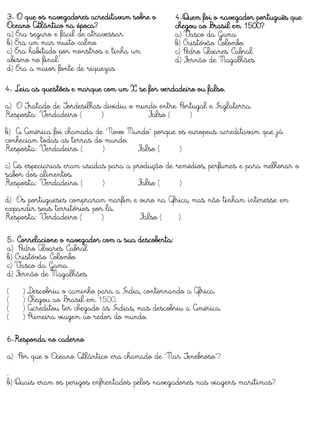 4-Quem foi o navegador português que
chegou ao Brasil em 1500?
a) Vasco da Gama
b) Cristóvão Colombo
c) Pedro Álvares Cabral
d) Fernão de Magalhães
3- O que os navegadores acreditavam sobre o
Oceano Atlântico na época?
a) Era seguro e fácil de atravessar
b) Era um mar muito calmo
c) Era habitado por monstros e tinha um
abismo no final
d) Era a maior fonte de riquezas
4- Leia as questões e marque com um X se for verdadeiro ou falso.
a) O Tratado de Tordesilhas dividiu o mundo entre Portugal e Inglaterra.
Resposta: Verdadeiro ( ) Falso ( )
b) A América foi chamada de "Novo Mundo" porque os europeus acreditavam que já
conheciam todas as terras do mundo.
Resposta: Verdadeiro. ( ) Falso ( )
c) As especiarias eram usadas para a produção de remédios, perfumes e para melhorar o
sabor dos alimentos.
Resposta: Verdadeiro. ( ) Falso ( )
d) Os portugueses compraram marfim e ouro na África, mas não tinham interesse em
expandir seus territórios por lá.
Resposta: Verdadeiro ( ) Falso ( )
5- Correlacione o navegador com a sua descoberta:
a) Pedro Álvares Cabral
b) Cristóvão Colombo
c) Vasco da Gama
d) Fernão de Magalhães
( ) Descobriu o caminho para a Índia, contornando a África.
( ) Chegou ao Brasil em 1500.
( ) Acreditou ter chegado às Índias, mas descobriu a América.
( ) Primeira viagem ao redor do mundo.
6-Responda no caderno
a) Por que o Oceano Atlântico era chamado de "Mar Tenebroso"?
.
b) Quais eram os perigos enfrentados pelos navegadores nas viagens marítimas?
 