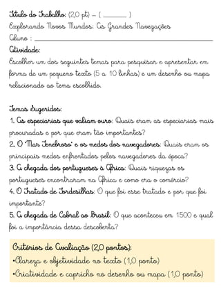 Título do Trabalho: (2,0 pt) – ( ______ )
Explorando Novos Mundos: As Grandes Navegações
Aluno : ______________________________________________
Atividade:
Escolher um dos seguintes temas para pesquisar e apresentar em
forma de um pequeno texto (5 a 10 linhas) e um desenho ou mapa
relacionado ao tema escolhido.
Temas Sugeridos:
1. As especiarias que valiam ouro: Quais eram as especiarias mais
procuradas e por que eram tão importantes?
2.. O "Mar Tenebroso" e os medos dos navegadores: Quais eram os
principais medos enfrentados pelos navegadores da época?
3. A chegada dos portugueses à África: Quais riquezas os
portugueses encontraram na África e como era o comércio?
4. O Tratado de Tordesilhas: O que foi esse tratado e por que foi
importante?
5. A chegada de Cabral ao Brasil: O que aconteceu em 1500 e qual
foi a importância dessa descoberta?
Critérios de Avaliação (2,0 pontos):
•Clareza e objetividade no texto (1,0 ponto)
•Criatividade e capricho no desenho ou mapa (1,0 ponto)
 
