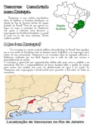 Vassouras: Descobrindo
nosso Município.
Vassouras é uma cidade encantadora,
cheia de história e tradição, localizada no
estado do Rio de Janeiro, dentro da região
Sudeste do Brasil. Mais do que apenas um
lugar no mapa, o município de Vassouras
nos ajuda a entender como funciona a
organização do território brasileiro e o papel
de cada um de nós como cidadãos. Vamos
explorar juntos!
O Que é um Município?
Um município é a menor unidade político-administrativa do Brasil. Isso significa
que é uma parte do território onde as pessoas vivem, trabalham e se organizam para
cuidar de sua comunidade. Vassouras é um município cheio de riquezas culturais e
históricas, conhecido por sua forte ligação com o ciclo do café, que marcou o
desenvolvimento da cidade.
O município é governado por representantes eleitos pelo povo, como o prefeito e os
vereadores. Eles têm a responsabilidade de tomar decisões sobre a gestão da cidade,
como cuidar das escolas, das ruas, do abastecimento de água e da saúde. Em
Vassouras, essa organização é fundamental para garantir o bem-estar de todos os
moradores.
 
