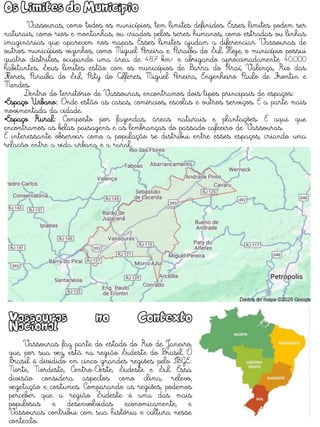 Os Limites do Município
Vassouras, como todos os municípios, tem limites definidos. Esses limites podem ser
naturais, como rios e montanhas, ou criados pelos seres humanos, como estradas ou linhas
imaginárias que aparecem nos mapas. Esses limites ajudam a diferenciar Vassouras de
outros municípios vizinhos, como Miguel Pereira e Paraíba do Sul. Hoje, o município possui
quatro distritos, ocupando uma área de 487 km² e abrigando aproximadamente 40.000
habitantes. Seus limites estão com os municípios de Barra do Piraí, Valença, Rio das
Flores, Paraíba do Sul, Paty do Alferes, Miguel Pereira, Engenheiro Paulo de Frontin e
Mendes.
Dentro do território de Vassouras, encontramos dois tipos principais de espaços:
•Espaço Urbano: Onde estão as casas, comércios, escolas e outros serviços. É a parte mais
movimentada da cidade.
•Espaço Rural: Composto por fazendas, áreas naturais e plantações. É aqui que
encontramos as belas paisagens e as lembranças do passado cafeeiro de Vassouras.
É interessante observar como a população se distribui entre esses espaços, criando uma
relação entre a vida urbana e a rural.
Vassouras no Contexto
Nacional
Vassouras faz parte do estado do Rio de Janeiro,
que, por sua vez, está na região Sudeste do Brasil. O
Brasil é dividido em cinco grandes regiões pelo IBGE:
Norte, Nordeste, Centro-Oeste, Sudeste e Sul. Essa
divisão considera aspectos como clima, relevo,
vegetação e costumes. Comparando as regiões, podemos
perceber que a região Sudeste é uma das mais
populosas e desenvolvidas economicamente, e
Vassouras contribui com sua história e cultura nesse
contexto.
 