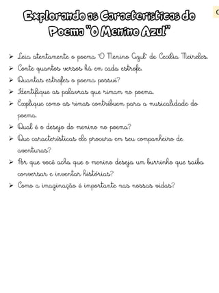 Explorando as Características do
Poema "O Menino Azul"
 Leia atentamente o poema "O Menino Azul" de Cecília Meireles.
 Conte quantos versos há em cada estrofe.
 Quantas estrofes o poema possui?
 Identifique as palavras que rimam no poema.
 Explique como as rimas contribuem para a musicalidade do
poema.
 Qual é o desejo do menino no poema?
 Que características ele procura em seu companheiro de
aventuras?
 Por que você acha que o menino deseja um burrinho que saiba
conversar e inventar histórias?
 Como a imaginação é importante nas nossas vidas?
C
 