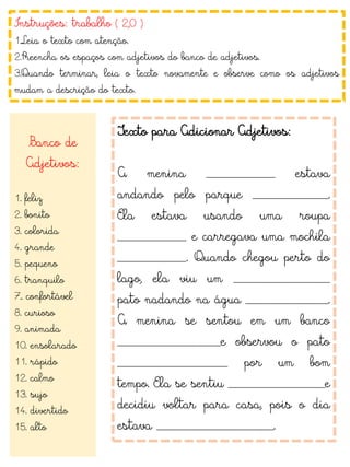 Instruções: trabalho ( 2,0 )
1.Leia o texto com atenção.
2.Preencha os espaços com adjetivos do banco de adjetivos.
3.Quando terminar, leia o texto novamente e observe como os adjetivos
mudam a descrição do texto.
Banco de
Adjetivos:
1. feliz
2. bonito
3. colorida
4. grande
5. pequeno
6. tranquilo
7.. confortável
8. curioso
9. animada
10. ensolarado
11. rápido
12. calmo
13. sujo
14. divertido
15. alto
Texto para Adicionar Adjetivos:
A menina __________ estava
andando pelo parque ___________.
Ela estava usando uma roupa
__________ e carregava uma mochila
__________. Quando chegou perto do
lago, ela viu um ______________
pato nadando na água ____________.
A menina se sentou em um banco
_______________e observou o pato
________________ por um bom
tempo. Ela se sentiu ______________e
decidiu voltar para casa, pois o dia
estava _________________.
 