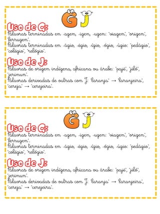 Uso de G:
Palavras terminadas em -agem, -igem, -ugem: "viagem", "origem",
"ferrugem".
Palavras terminadas em -ágio, -égio, -ígio, -ógio, -úgio: "pedágio",
"colégio", "relógio".
Uso de J:
Palavras de origem indígena, africana ou árabe: "pajé", "jiló",
"jerimum".
Palavras derivadas de outras com J: "laranja" → "laranjeira",
"cereja" → "cerejeira".
Uso de G:
Palavras terminadas em -agem, -igem, -ugem: "viagem", "origem",
"ferrugem".
Palavras terminadas em -ágio, -égio, -ígio, -ógio, -úgio: "pedágio",
"colégio", "relógio".
Uso de J:
Palavras de origem indígena, africana ou árabe: "pajé", "jiló",
"jerimum".
Palavras derivadas de outras com J: "laranja" → "laranjeira",
"cereja" → "cerejeira".
 