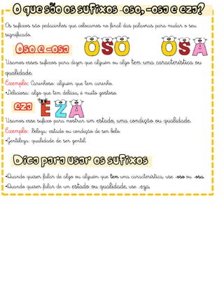 Os sufixos são pedacinhos que colocamos no final das palavras para mudar o seu
significado.
Usamos esses sufixos para dizer que alguém ou algo tem uma característica ou
qualidade.
Exemplo: Carinhoso: alguém que tem carinho.
•Deliciosa: algo que tem delícia, é muito gostoso.
Usamos esse sufixo para mostrar um estado, uma condição ou qualidade.
Exemplo: Beleza: estado ou condição de ser belo.
•Gentileza: qualidade de ser gentil.
•Quando quiser falar de algo ou alguém que tem uma característica, use -oso ou -osa.
•Quando quiser falar de um estado ou qualidade, use -eza.
Dica para usar os sufixos
eza
Oso e -osa
O que são os sufixos –oso, -osa e eza?
 