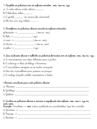 1. Complete as palavras com os sufixos corretos: -oso, -osa ou -eza.
a) A noite estava muito silenci_______
b) O bolo ficou delici_______
c) A gentil_______ da menina foi admirável.
d) Ela tem uma voz melodi_______
2. Transforme as palavras abaixo usando os sufixos indicados.
a) bondade → ______________ (-oso ou -osa)
b) Belo → ______________ (-eza)
c) amor → ______________ (-oso ou -osa)
d) charme → ______________ (-oso ou -osa)
e) pobre → ______________ (-eza)
3. Leia as frases abaixo e sublinhe as palavras formadas com os sufixos -oso, -osa ou -eza.
a) A mãe preparou uma sopa deliciosa para o jantar.
b) A natureza é cheia de beleza e harmonia.
c) O animal ficou perigoso ao se sentir ameaçado.
d) Que dia maravilhoso para passear no parque!
e) A realeza daquele castelo impressiona a todos.
4.Escreva uma frase para cada palavra abaixo:
a) Cheirosa: _________________________________________________________
b) Gentileza: _________________________________________________________
c) Gostoso: _________________________________________________________
5. Analise as palavras abaixo e escreva o significado dos sufixos -oso, -osa e -eza em
cada caso:
Exemplo: Carinhoso → -oso: indica qualidade ou característica (que tem carinho).
a) Graciosa → ________________________________________________________
b) Riqueza → _________________________________________________________
c) Bondoso → _________________________________________________________
 